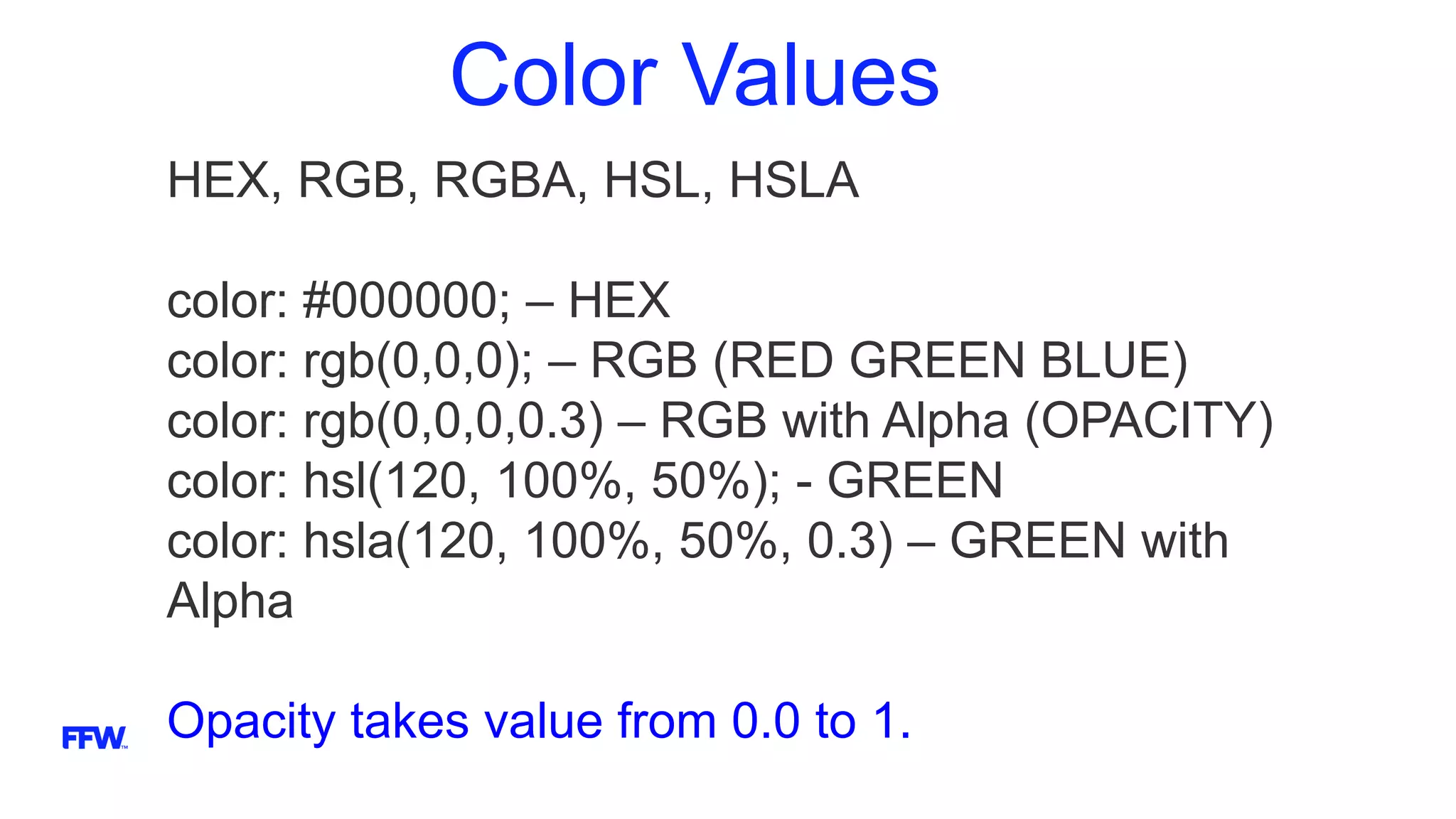 Color Values
HEX, RGB, RGBA, HSL, HSLA
color: #000000; – HEX
color: rgb(0,0,0); – RGB (RED GREEN BLUE)
color: rgb(0,0,0,0.3) – RGB with Alpha (OPACITY)
color: hsl(120, 100%, 50%); - GREEN
color: hsla(120, 100%, 50%, 0.3) – GREEN with
Alpha
Opacity takes value from 0.0 to 1.
 