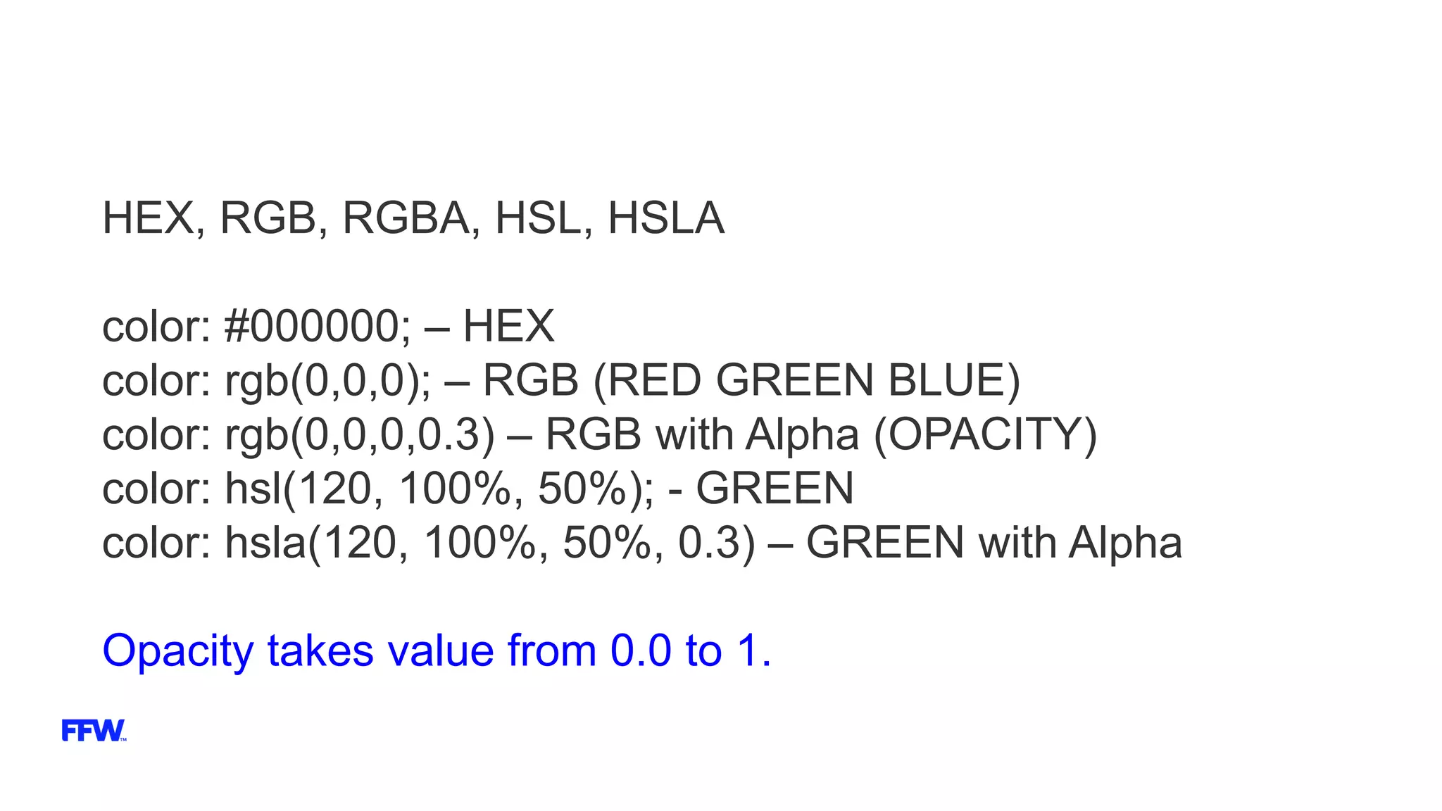 HEX, RGB, RGBA, HSL, HSLA
color: #000000; – HEX
color: rgb(0,0,0); – RGB (RED GREEN BLUE)
color: rgb(0,0,0,0.3) – RGB with Alpha (OPACITY)
color: hsl(120, 100%, 50%); - GREEN
color: hsla(120, 100%, 50%, 0.3) – GREEN with Alpha
Opacity takes value from 0.0 to 1.
 