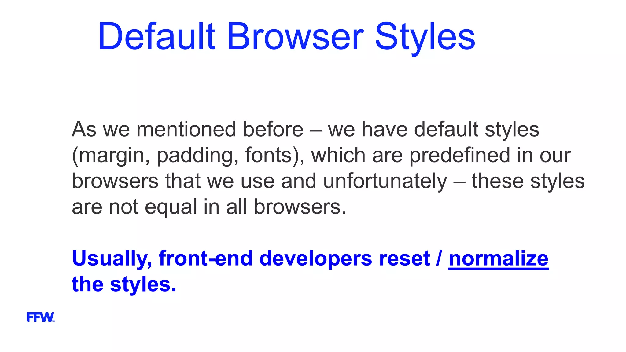 Default Browser Styles
As we mentioned before – we have default styles
(margin, padding, fonts), which are predefined in our
browsers that we use and unfortunately – these styles
are not equal in all browsers.
Usually, front-end developers reset / normalize
the styles.
 