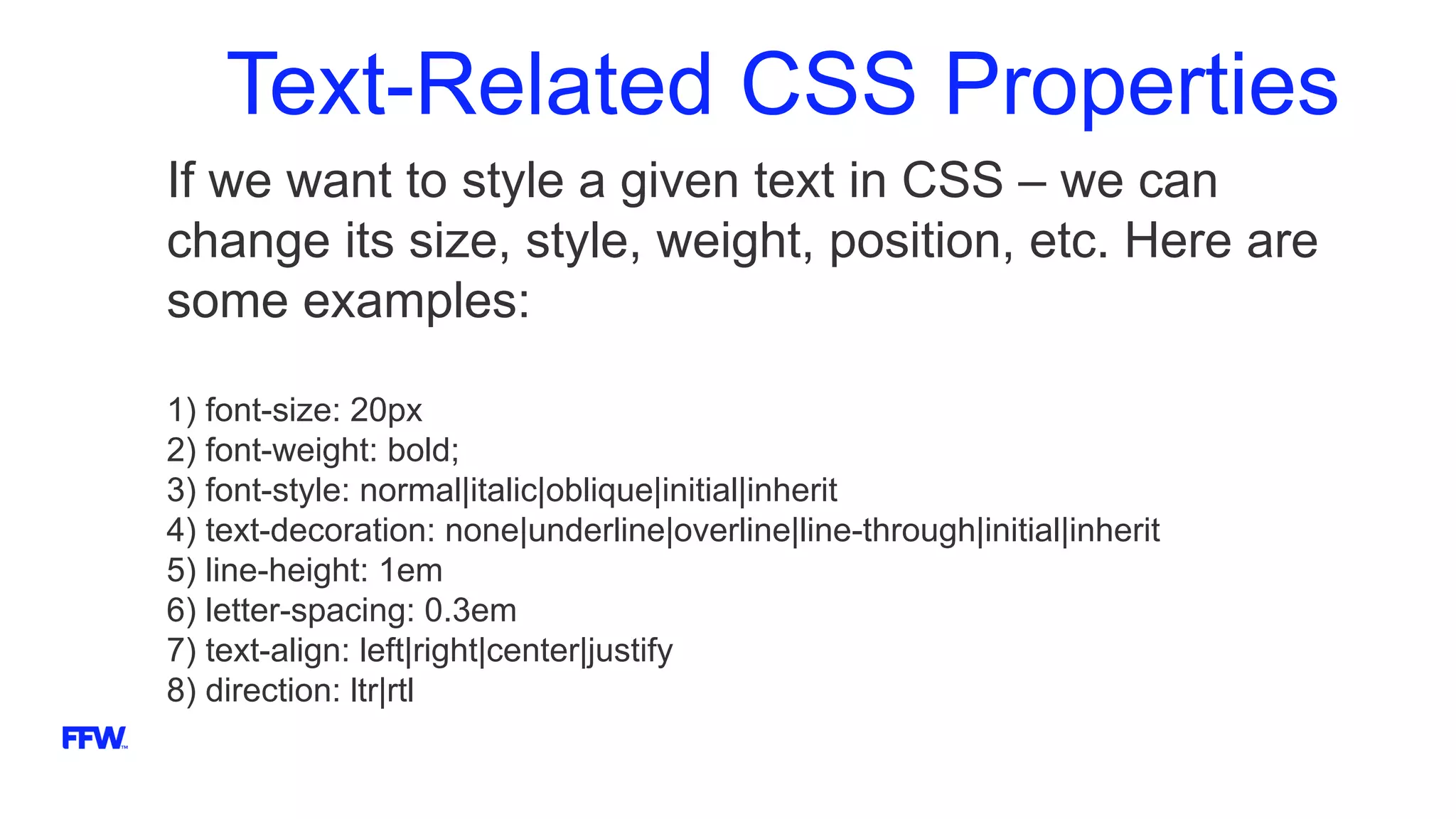 Text-Related CSS Properties
If we want to style a given text in CSS – we can
change its size, style, weight, position, etc. Here are
some examples:
1) font-size: 20px
2) font-weight: bold;
3) font-style: normal|italic|oblique|initial|inherit
4) text-decoration: none|underline|overline|line-through|initial|inherit
5) line-height: 1em
6) letter-spacing: 0.3em
7) text-align: left|right|center|justify
8) direction: ltr|rtl
 