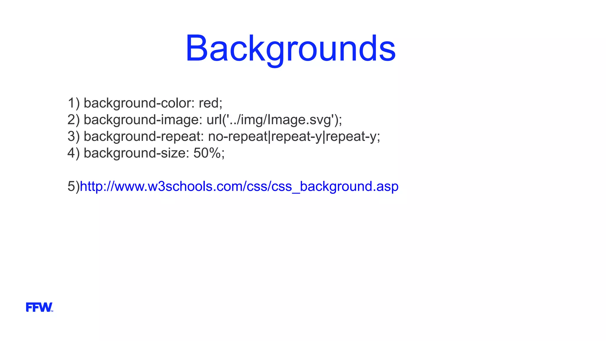 Backgrounds
1) background-color: red;
2) background-image: url('../img/Image.svg');
3) background-repeat: no-repeat|repeat-y|repeat-y;
4) background-size: 50%;
5)http://www.w3schools.com/css/css_background.asp
 