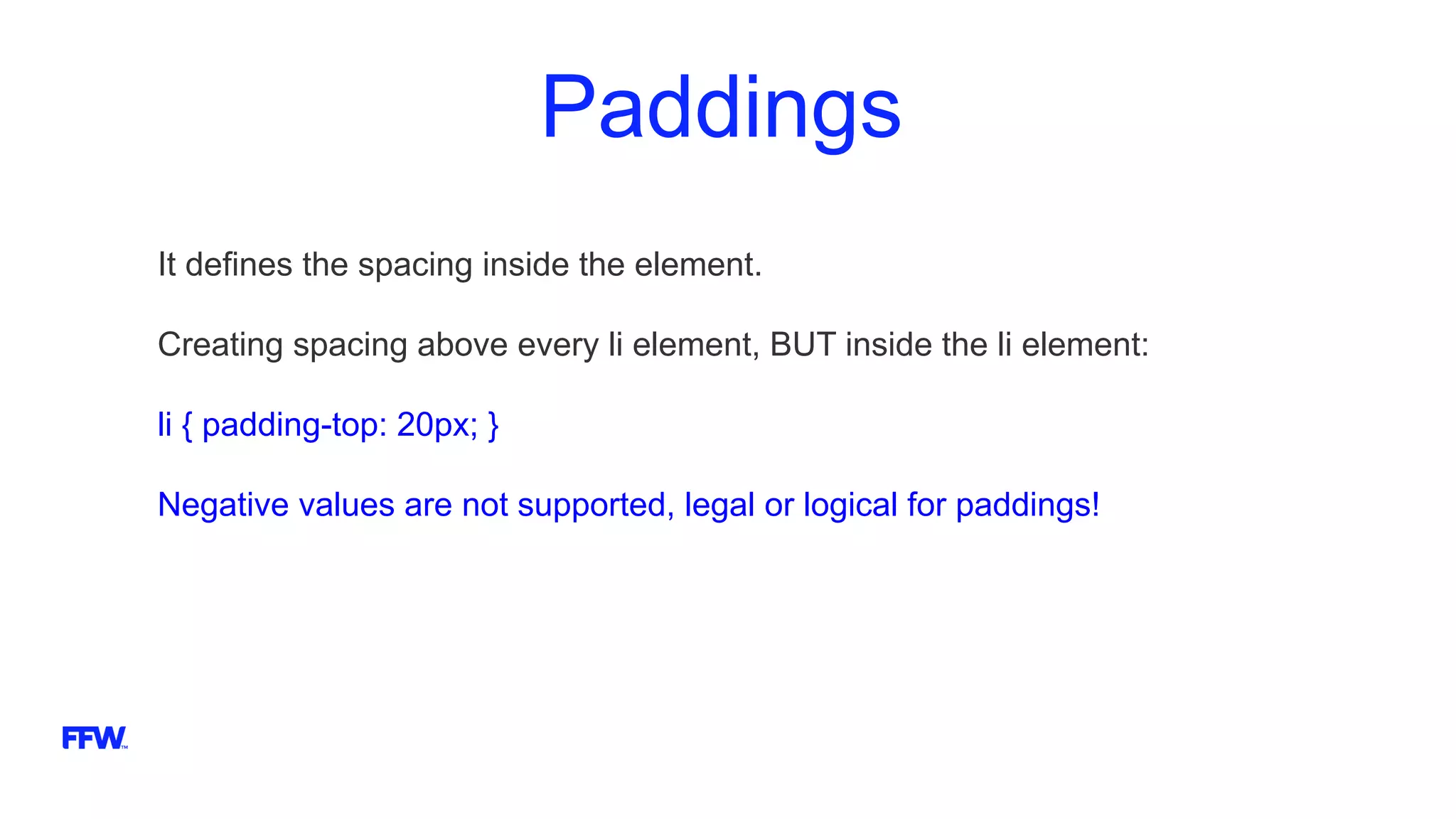 Paddings
It defines the spacing inside the element.
Creating spacing above every li element, BUT inside the li element:
li { padding-top: 20px; }
Negative values are not supported, legal or logical for paddings!
 