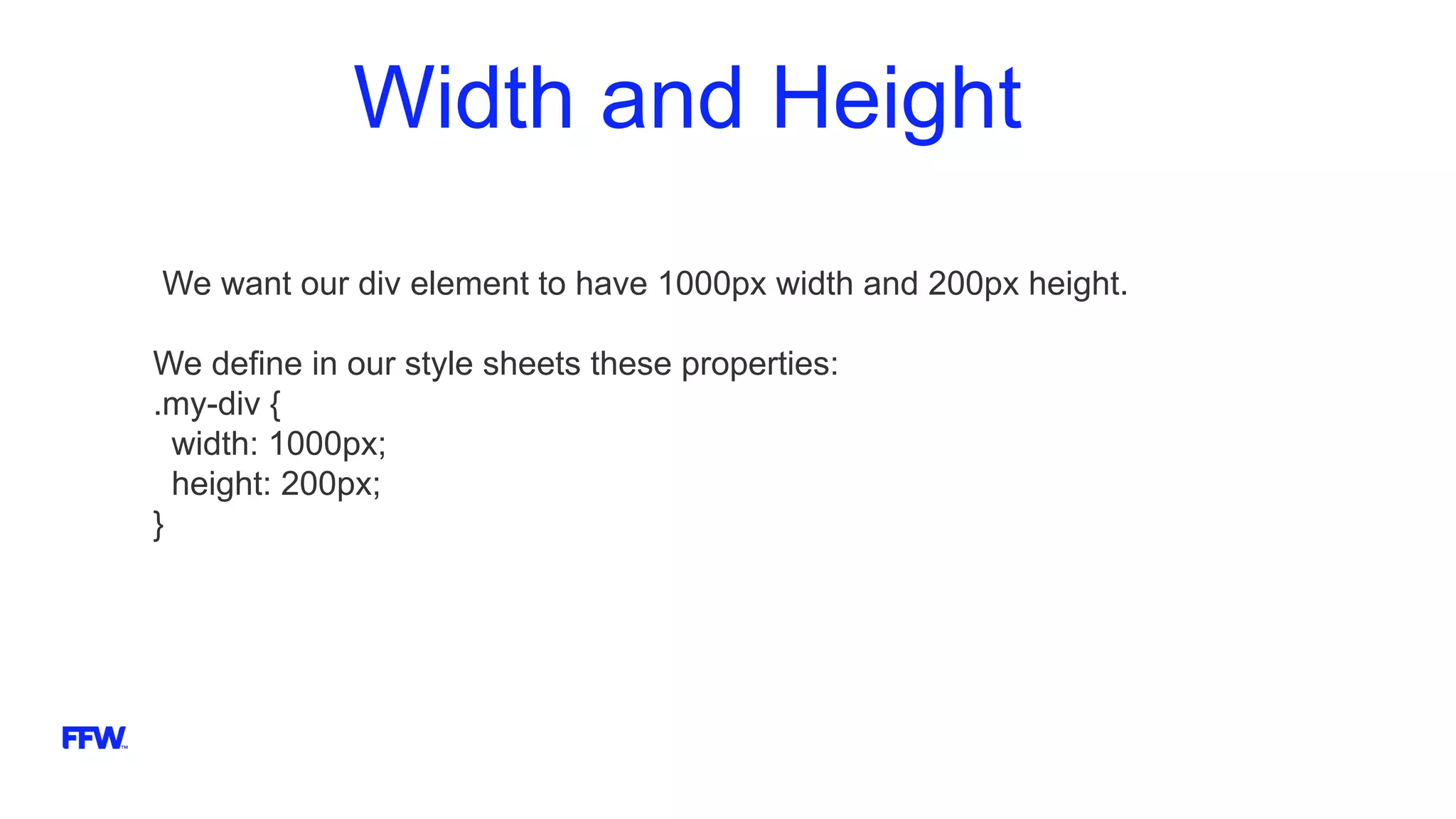 Width and Height
We want our div element to have 1000px width and 200px height.
We define in our style sheets these properties:
.my-div {
width: 1000px;
height: 200px;
}
 