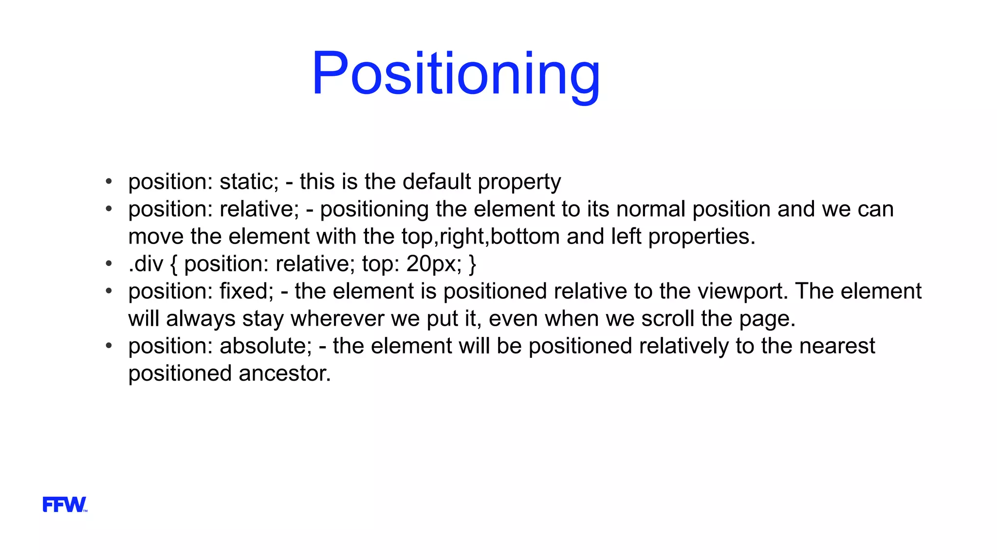 Positioning
• position: static; - this is the default property
• position: relative; - positioning the element to its normal position and we can
move the element with the top,right,bottom and left properties.
• .div { position: relative; top: 20px; }
• position: fixed; - the element is positioned relative to the viewport. The element
will always stay wherever we put it, even when we scroll the page.
• position: absolute; - the element will be positioned relatively to the nearest
positioned ancestor.
 