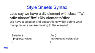 Style Sheets Syntax
Let's say we have a div element with class “ffw”.
<div class=”ffw”>Div element</div>
We have a selector and declarations which define what
manipulations we are making to the element.
Selector {
property: value;
}
.ffw {
background-color: blue;
}
 