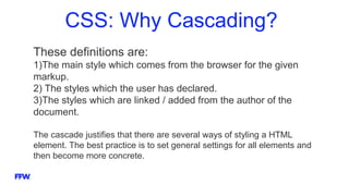 CSS: Why Cascading?
These definitions are:
1)The main style which comes from the browser for the given
markup.
2) The styles which the user has declared.
3)The styles which are linked / added from the author of the
document.
The cascade justifies that there are several ways of styling a HTML
element. The best practice is to set general settings for all elements and
then become more concrete.
 