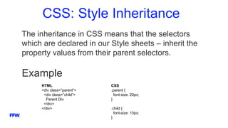 CSS: Style Inheritance
The inheritance in CSS means that the selectors
which are declared in our Style sheets – inherit the
property values from their parent selectors.
Example
HTML
<div class=”parent”>
<div class=”child”>
Parent Div
</div>
</div>
CSS
.parent {
font-size: 20px;
}
.child {
font-size: 15px;
}
 
