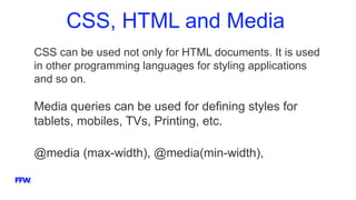 CSS, HTML and Media
CSS can be used not only for HTML documents. It is used
in other programming languages for styling applications
and so on.
Media queries can be used for defining styles for
tablets, mobiles, TVs, Printing, etc.
@media (max-width), @media(min-width),
 