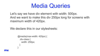 Media Queries
Let's say we have div element with width: 500px.
And we want to make this div 250px long for screens with
maximum width of 420px.
We declare this in our stylesheets:
@media(max-width: 420px) {
.div-class {
width: 250px;
}
}
 