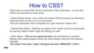 How to CSS?
Three ways to Insert CSS. As we mentioned in Why Cascading – we can add
CSS to our document in three ways:
- External Style Sheet – this is when we create CSS file and put our definitions
inside and then we link to it in our document:
<link rel=”stylesheet” href=”css/styles.css” type=”text/css” media=”all”>
- Internal Style Sheet – Defining our styles in the <head> part of our document,
by opening <style></style> tags and setting our rules.
- Inline Styles – This is not a good practice, but sometimes it is needed.
Setting inline styling happens when you write directly inside the html element.
Example:
<div class=”my-class” style=”background-color: #BADA55;”></div>
 
