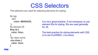 CSS Selectors
The selectors are used for selecting elements for styling.
By tag
ul {
color: #BADA55;
}
By element ID
#my-id {
color: blue;
}
By class name
.my-class {
color: blue;
}
It is not a good practice, if not necessary, to use
element IDs for styling. IDs are used generally
for JS.
The best practice for styling elements with CSS
is to use CLASSES. (.my-class)
 