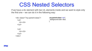 CSS Nested Selectors
If we have a div element with two UL elements inside and we want to style only
the first one – we can do it in the following way:
<div class=”my-parent-class”>
<ul>
<li></li>
</ul>
<ul>
<li></li>
</ul>
</div>
.my-parent-class > ul {
background-color: blue;
}
 
