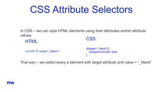 CSS Attribute Selectors
In CSS – we can style HTML elements using their attributes and/or attribute
values.
That way – we select every a element with target attribute and value = “_blank”
HTML
<a href=”#” target=”_blank”>
CSS
a[target=”_blank”] {
background-color: blue;
}
 