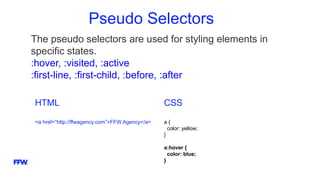Pseudo Selectors
The pseudo selectors are used for styling elements in
specific states.
:hover, :visited, :active
:first-line, :first-child, :before, :after
HTML
<a href=”http://ffwagency.com”>FFW Agency</a>
CSS
a {
color: yellow;
}
a:hover {
color: blue;
}
 