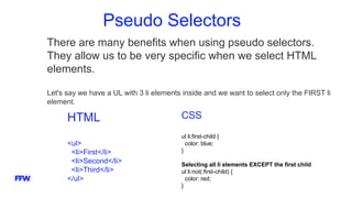 Pseudo Selectors
There are many benefits when using pseudo selectors.
They allow us to be very specific when we select HTML
elements.
Let's say we have a UL with 3 li elements inside and we want to select only the FIRST li
element.
HTML
<ul>
<li>First</li>
<li>Second</li>
<li>Third</li>
</ul>
CSS
ul li:first-child {
color: blue;
}
Selecting all li elements EXCEPT the first child
ul li:not(:first-child) {
color: red;
}
 