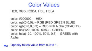 Color Values
HEX, RGB, RGBA, HSL, HSLA
color: #000000; – HEX
color: rgb(0,0,0); – RGB (RED GREEN BLUE)
color: rgb(0,0,0,0.3) – RGB with Alpha (OPACITY)
color: hsl(120, 100%, 50%); - GREEN
color: hsla(120, 100%, 50%, 0.3) – GREEN with
Alpha
Opacity takes value from 0.0 to 1.
 
