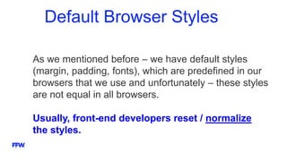 Default Browser Styles
As we mentioned before – we have default styles
(margin, padding, fonts), which are predefined in our
browsers that we use and unfortunately – these styles
are not equal in all browsers.
Usually, front-end developers reset / normalize
the styles.
 