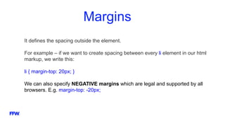 Margins
It defines the spacing outside the element.
For example – if we want to create spacing between every li element in our html
markup, we write this:
li { margin-top: 20px; }
We can also specify NEGATIVE margins which are legal and supported by all
browsers. E.g. margin-top: -20px;
 