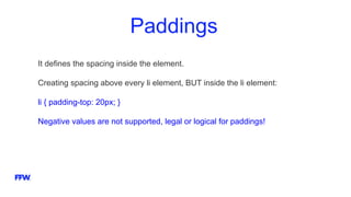 Paddings
It defines the spacing inside the element.
Creating spacing above every li element, BUT inside the li element:
li { padding-top: 20px; }
Negative values are not supported, legal or logical for paddings!
 