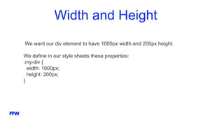 Width and Height
We want our div element to have 1000px width and 200px height.
We define in our style sheets these properties:
.my-div {
width: 1000px;
height: 200px;
}
 