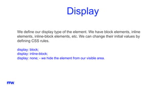 Display
We define our display type of the element. We have block elements, inline
elements, inline-block elements, etc. We can change their initial values by
defining CSS rules.
display: block;
display: inline-block;
display: none; - we hide the element from our visible area.
 