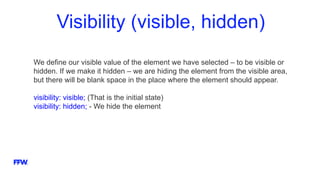 Visibility (visible, hidden)
We define our visible value of the element we have selected – to be visible or
hidden. If we make it hidden – we are hiding the element from the visible area,
but there will be blank space in the place where the element should appear.
visibility: visible; (That is the initial state)
visibility: hidden; - We hide the element
 