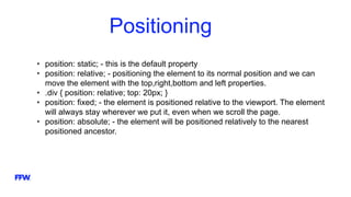 Positioning
• position: static; - this is the default property
• position: relative; - positioning the element to its normal position and we can
move the element with the top,right,bottom and left properties.
• .div { position: relative; top: 20px; }
• position: fixed; - the element is positioned relative to the viewport. The element
will always stay wherever we put it, even when we scroll the page.
• position: absolute; - the element will be positioned relatively to the nearest
positioned ancestor.
 