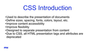 CSS Introduction
•Used to describe the presentation of documents
•Define sizes, spacing, fonts, colors, layout, etc.
•Improve content accessibility
•Improve flexibility
•Designed to separate presentation from content
•Due to CSS, all HTML presentation tags and attributes are
deprecated
 