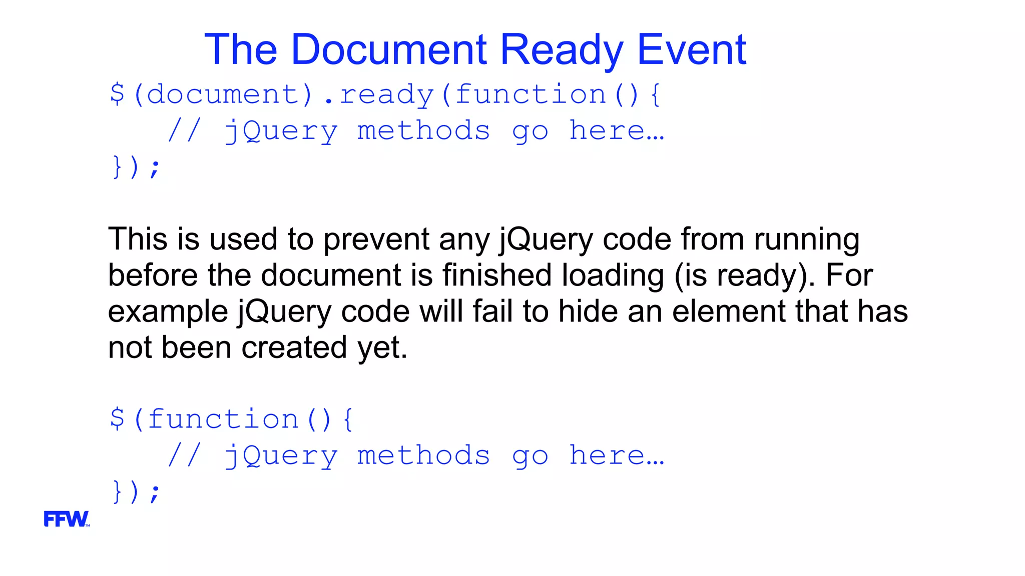 The Document Ready Event
$(document).ready(function(){
// jQuery methods go here…
});
This is used to prevent any jQuery code from running
before the document is finished loading (is ready). For
example jQuery code will fail to hide an element that has
not been created yet.
$(function(){
// jQuery methods go here…
});
 