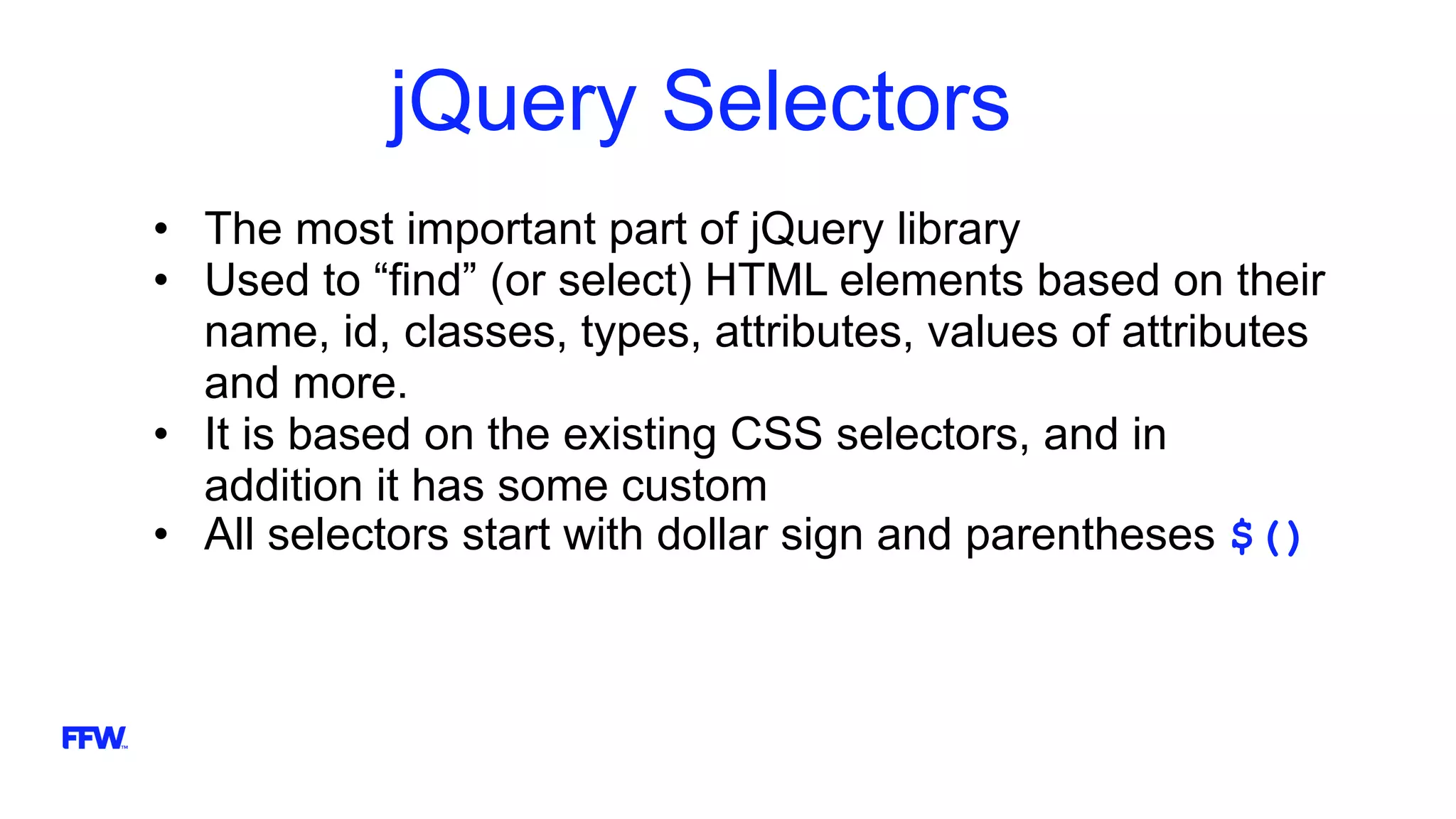 jQuery Selectors
• The most important part of jQuery library
• Used to “find” (or select) HTML elements based on their
name, id, classes, types, attributes, values of attributes
and more.
• It is based on the existing CSS selectors, and in
addition it has some custom
• All selectors start with dollar sign and parentheses $()
 