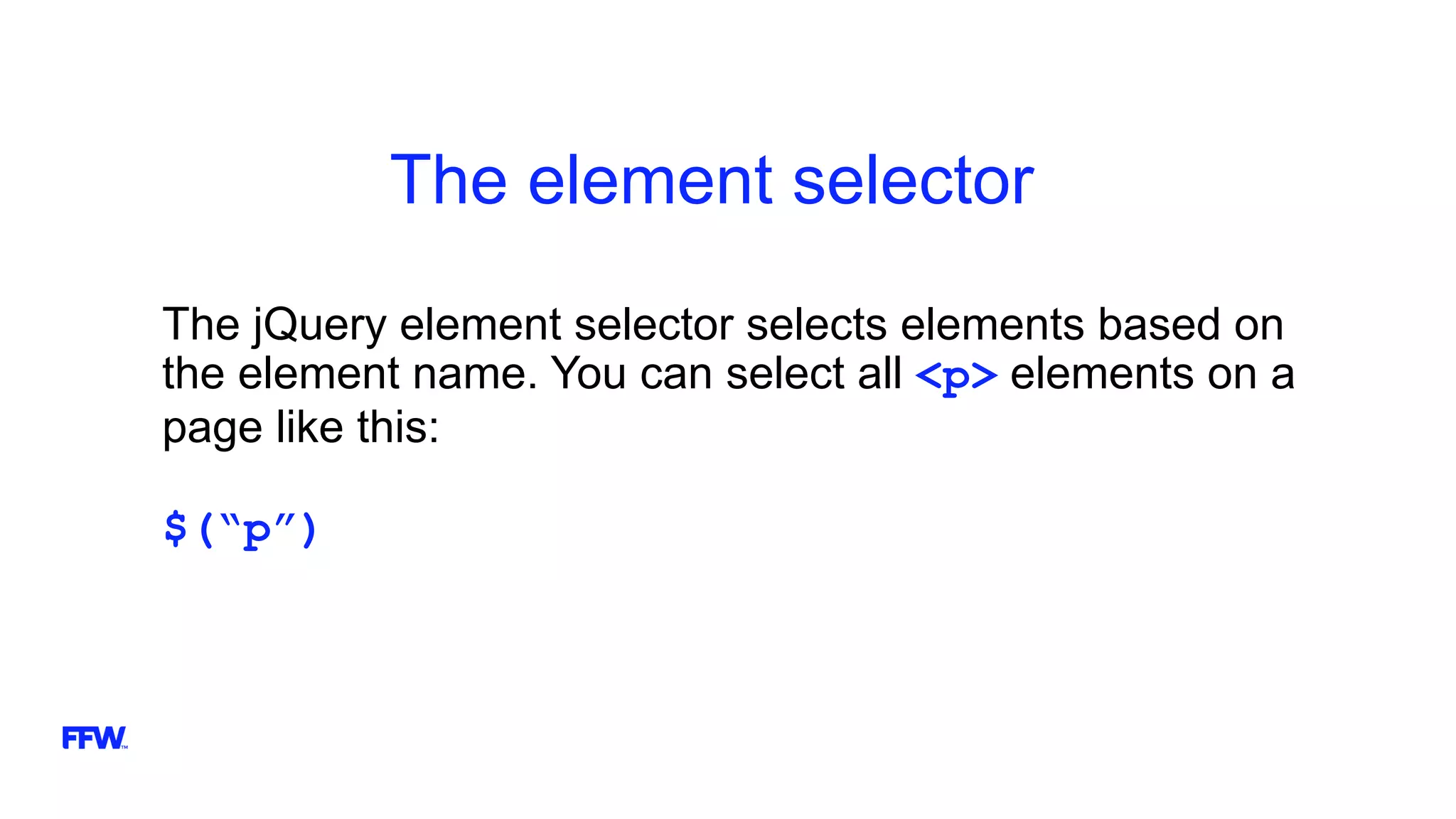 The element selector
The jQuery element selector selects elements based on
the element name. You can select all <p> elements on a
page like this:
$(“p”)
 