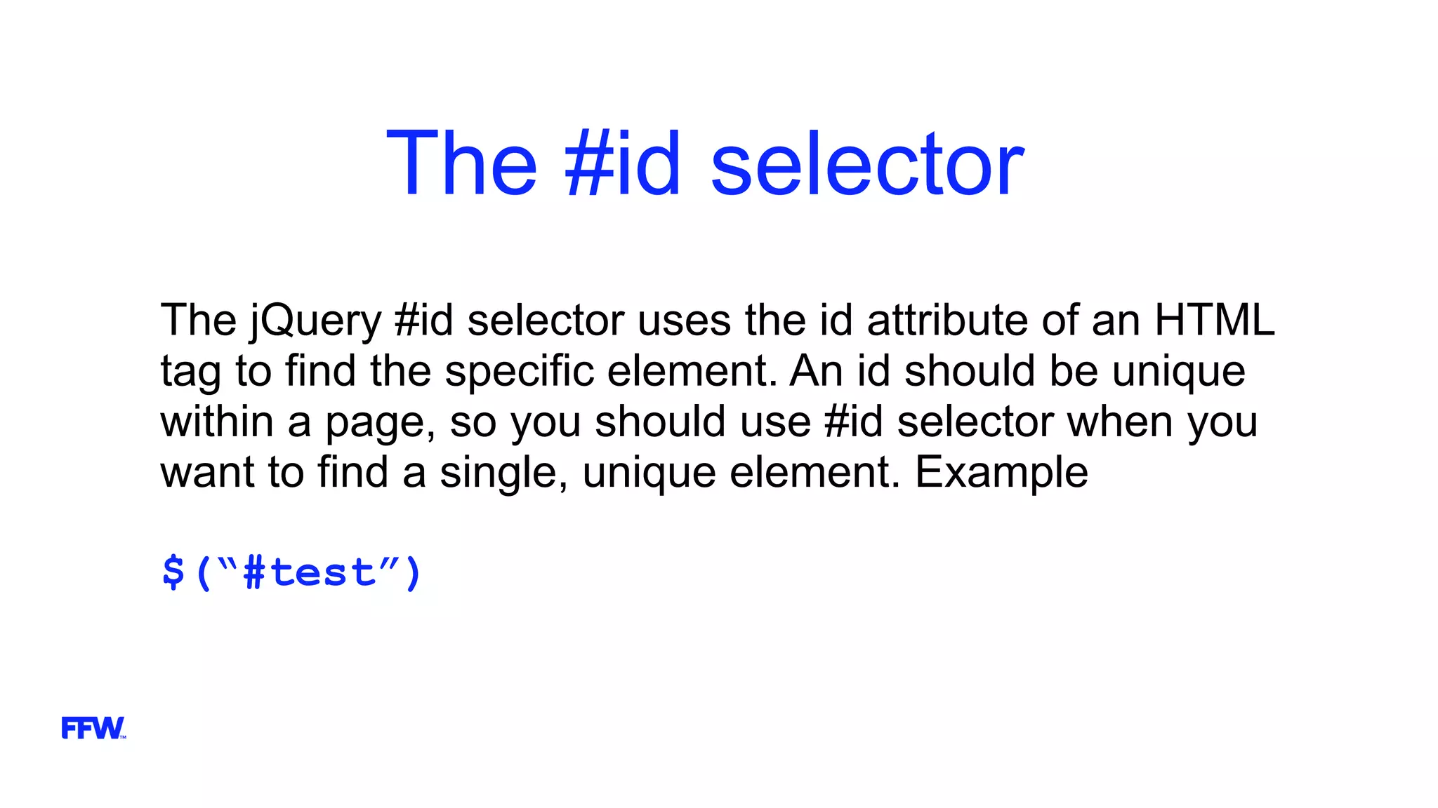 The #id selector
The jQuery #id selector uses the id attribute of an HTML
tag to find the specific element. An id should be unique
within a page, so you should use #id selector when you
want to find a single, unique element. Example
$(“#test”)
 