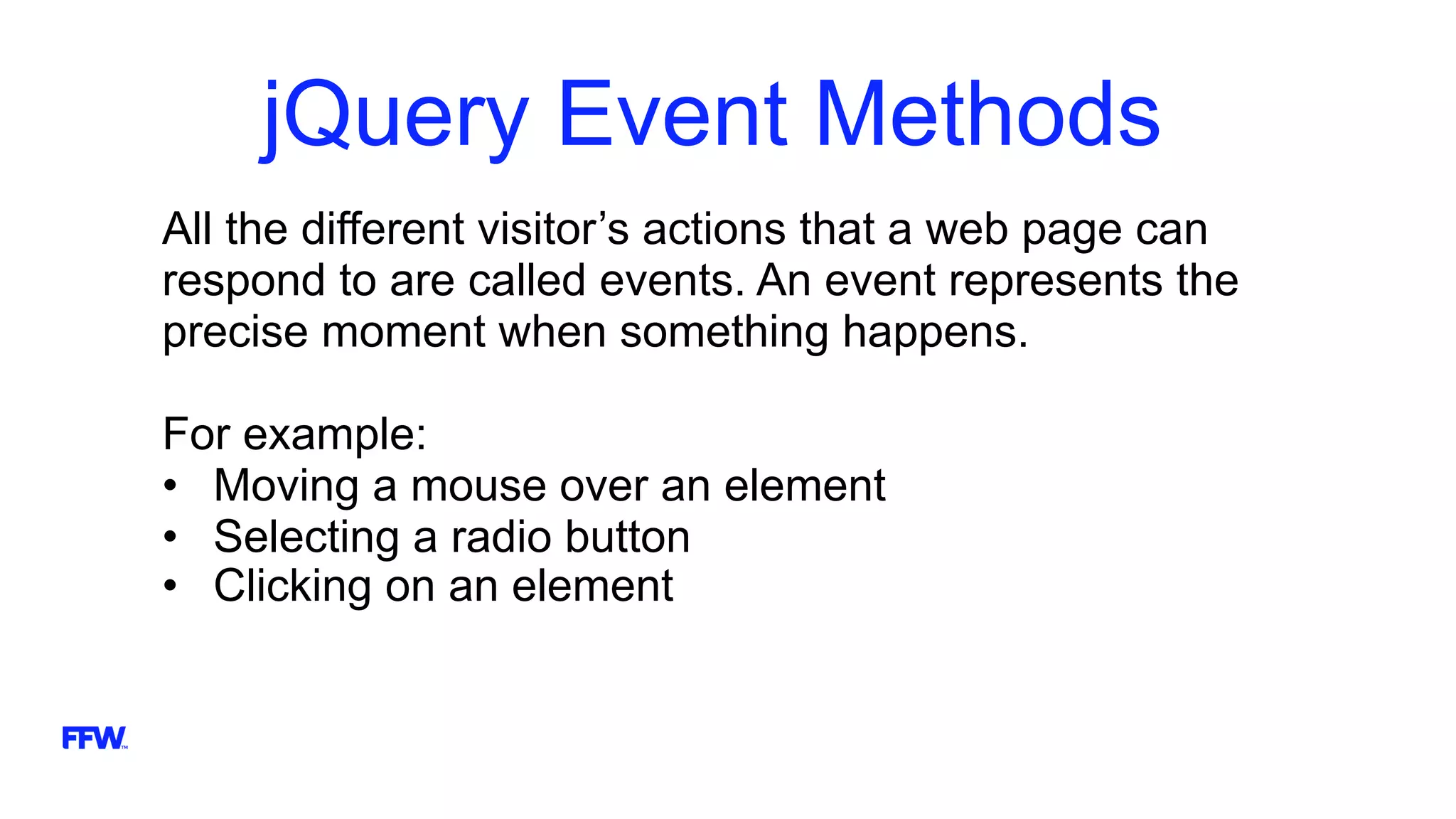 jQuery Event Methods
All the different visitor’s actions that a web page can
respond to are called events. An event represents the
precise moment when something happens.
For example:
• Moving a mouse over an element
• Selecting a radio button
• Clicking on an element
 