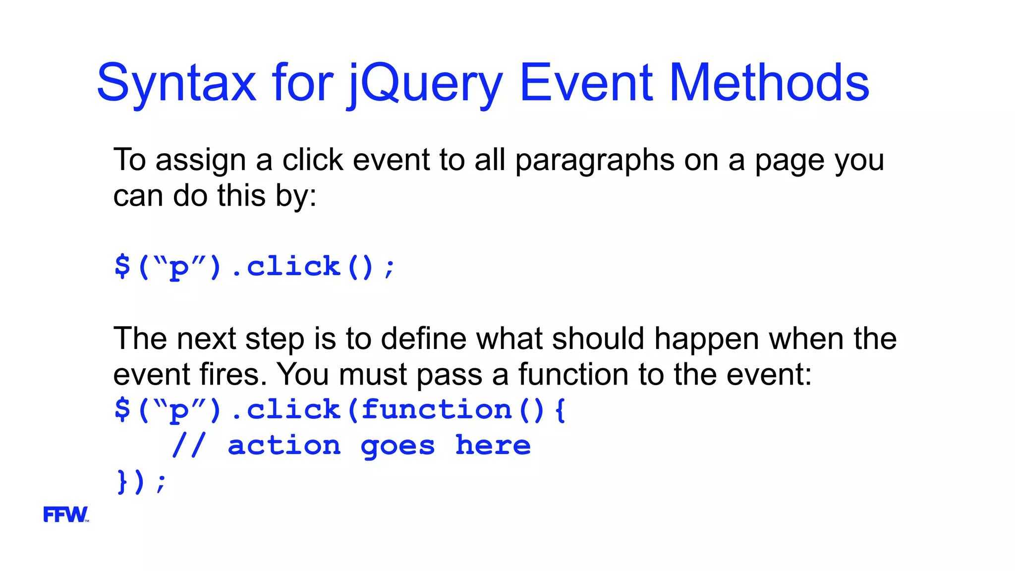 Syntax for jQuery Event Methods
To assign a click event to all paragraphs on a page you
can do this by:
$(“p”).click();
The next step is to define what should happen when the
event fires. You must pass a function to the event:
$(“p”).click(function(){
// action goes here
});
 