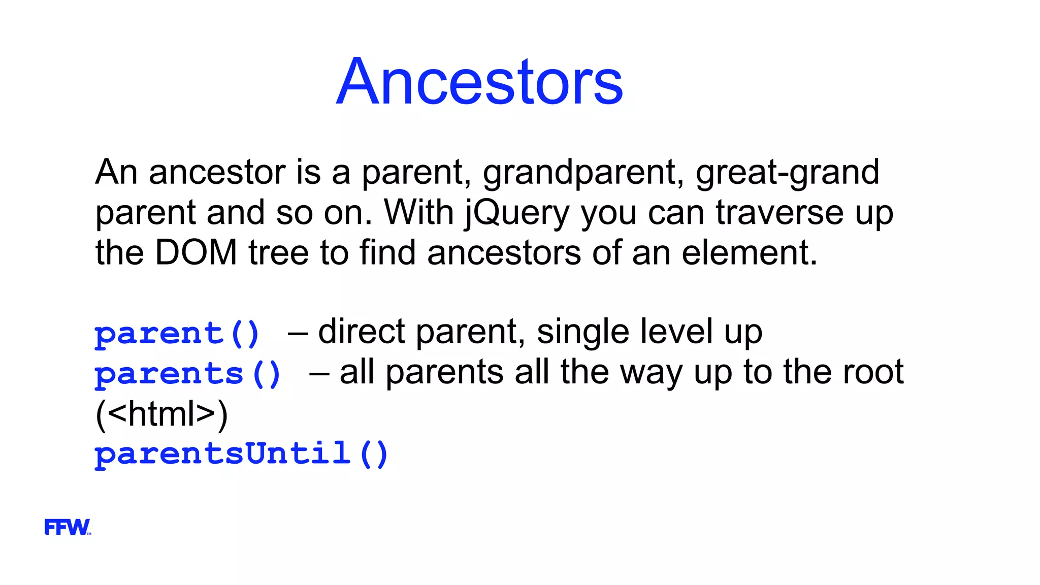 Ancestors
An ancestor is a parent, grandparent, great-grand
parent and so on. With jQuery you can traverse up
the DOM tree to find ancestors of an element.
parent() – direct parent, single level up
parents() – all parents all the way up to the root
(<html>)
parentsUntil()
 