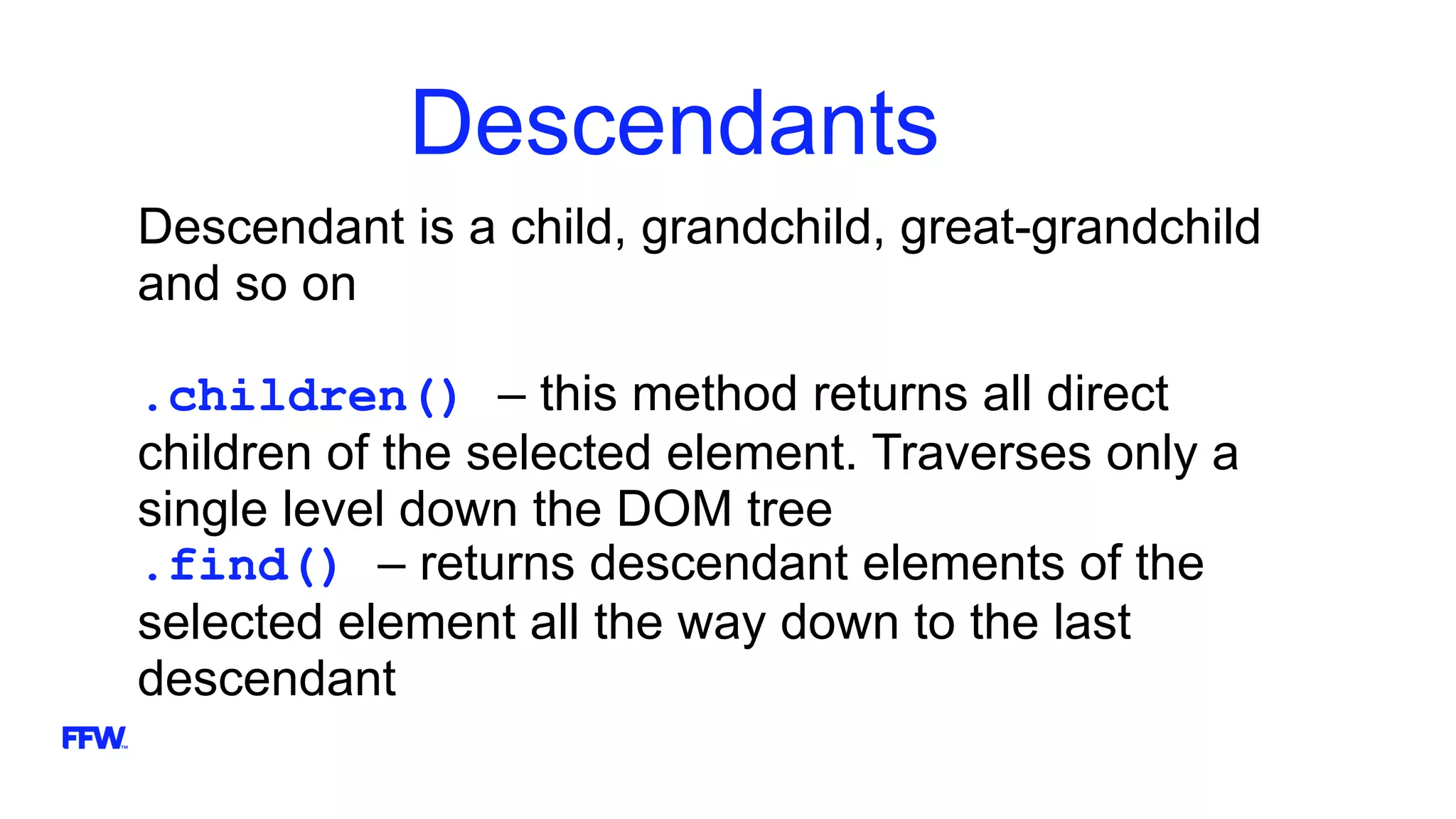 Descendants
Descendant is a child, grandchild, great-grandchild
and so on
.children() – this method returns all direct
children of the selected element. Traverses only a
single level down the DOM tree
.find() – returns descendant elements of the
selected element all the way down to the last
descendant
 