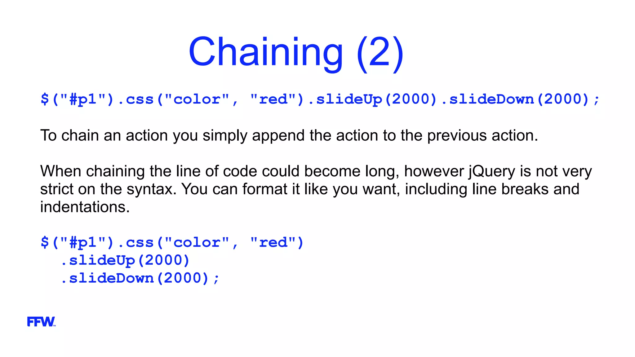 Chaining (2)
$("#p1").css("color", "red").slideUp(2000).slideDown(2000);
To chain an action you simply append the action to the previous action.
When chaining the line of code could become long, however jQuery is not very
strict on the syntax. You can format it like you want, including line breaks and
indentations.
$("#p1").css("color", "red")
.slideUp(2000)
.slideDown(2000);
 