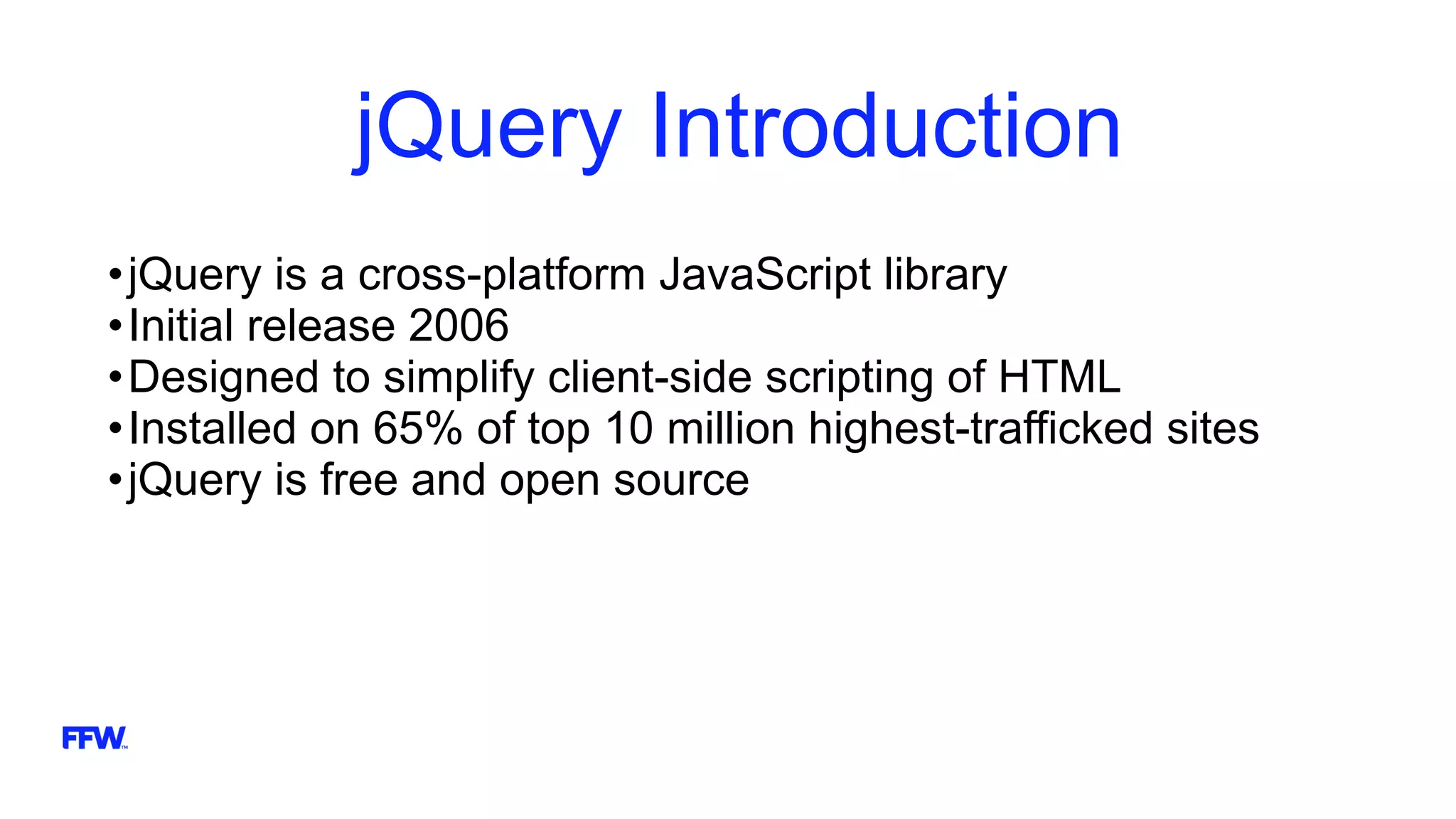 jQuery Introduction
•jQuery is a cross-platform JavaScript library
•Initial release 2006
•Designed to simplify client-side scripting of HTML
•Installed on 65% of top 10 million highest-trafficked sites
•jQuery is free and open source
 