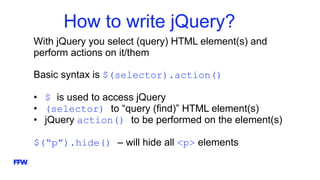How to write jQuery?
With jQuery you select (query) HTML element(s) and
perform actions on it/them
Basic syntax is $(selector).action()
• $ is used to access jQuery
• (selector) to “query (find)” HTML element(s)
• jQuery action() to be performed on the element(s)
$(“p”).hide() – will hide all <p> elements
 