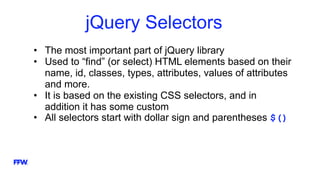 jQuery Selectors
• The most important part of jQuery library
• Used to “find” (or select) HTML elements based on their
name, id, classes, types, attributes, values of attributes
and more.
• It is based on the existing CSS selectors, and in
addition it has some custom
• All selectors start with dollar sign and parentheses $()
 