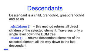 Descendants
Descendant is a child, grandchild, great-grandchild
and so on
.children() – this method returns all direct
children of the selected element. Traverses only a
single level down the DOM tree
.find() – returns descendant elements of the
selected element all the way down to the last
descendant
 