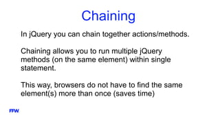 Chaining
In jQuery you can chain together actions/methods.
Chaining allows you to run multiple jQuery
methods (on the same element) within single
statement.
This way, browsers do not have to find the same
element(s) more than once (saves time)
 