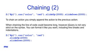 Chaining (2)
$("#p1").css("color", "red").slideUp(2000).slideDown(2000);
To chain an action you simply append the action to the previous action.
When chaining the line of code could become long, however jQuery is not very
strict on the syntax. You can format it like you want, including line breaks and
indentations.
$("#p1").css("color", "red")
.slideUp(2000)
.slideDown(2000);
 