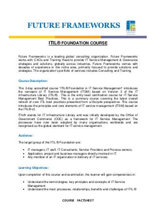 COURSE FACTSHEET
FUTURE FRAMEWORKS
ITIL® FOUNDATION COURSE
Future Frameworks is a leading global consulting organization. Future Frameworks
works with CXOs and Training Head to provide IT Service Management & Goverance
strategies and solutions, globally across industries. Future Frameworks comes with
decades of experience in this niche area, primarily focused to provide solutions and
strategies. The organization’s portfolio of services includes Consulting and Training.
Course Description:
This 2-day accredited course “ITIL® Foundation in IT Service Management” introduces
the concepts of IT Service Management (ITSM) based on Version 3 of the IT
Infrastructure Library (ITIL®) . This is the entry level certification course for IT Service
Management Best Practices. This is a summary course covering the latest overall
refresh of core ITIL best practices presented from a lifecycle perspective. This course
introduces the principles and core elements of IT service management (ITSM) based on
the ITIL® v3.
ITIL® stands for IT Infrastructure Library and was initially developed by the Office of
Government Commerce (OGC) as a framework for IT Service Management. The
processes have now been adopted by many organisations worldwide and are
recognised as the global standard for IT service management.
Audience:
The target group of the ITIL ® Foundation are:
• IT managers, IT staff, IT Consultants, Service Providers and Process owners.
• Application, project and business managers directly involved in IT.
• Any member of an IT organization in delivery of IT services.
Learning Objectives:
Upon completion of this course and examination, the learner will gain competencies in:
• Understand the terminologies, key principles and concepts of IT Service
Management.
• Understand the main processes, relationships, benefits and challenges of ITIL ®
 
