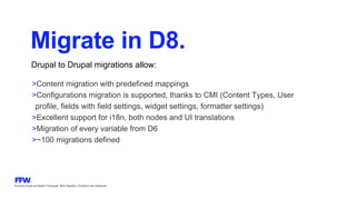 Formerly known as Bysted, Propeople, Blink Reaction, Chainbizz and Geekpolis
Migrate in D8.
Drupal to Drupal migrations allow:
>Content migration with predefined mappings
>Configurations migration is supported, thanks to CMI (Content Types, User
profile, fields with field settings, widget settings, formatter settings)
>Excellent support for i18n, both nodes and UI translations
>Migration of every variable from D6
>~100 migrations defined
 