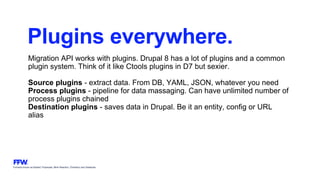 Formerly known as Bysted, Propeople, Blink Reaction, Chainbizz and Geekpolis
Plugins everywhere.
Migration API works with plugins. Drupal 8 has a lot of plugins and a common
plugin system. Think of it like Ctools plugins in D7 but sexier.
Source plugins - extract data. From DB, YAML, JSON, whatever you need
Process plugins - pipeline for data massaging. Can have unlimited number of
process plugins chained
Destination plugins - saves data in Drupal. Be it an entity, config or URL
alias
 