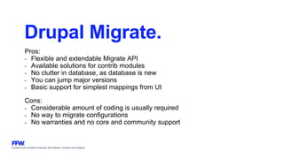 Formerly known as Bysted, Propeople, Blink Reaction, Chainbizz and Geekpolis
Drupal Migrate.
Pros:
- Flexible and extendable Migrate API
- Available solutions for contrib modules
- No clutter in database, as database is new
- You can jump major versions
- Basic support for simplest mappings from UI
Cons:
- Considerable amount of coding is usually required
- No way to migrate configurations
- No warranties and no core and community support
 