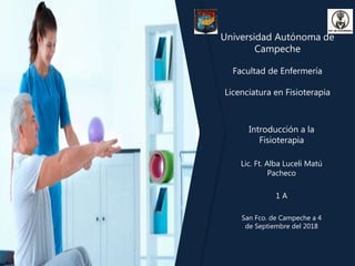 Universidad Autónoma de
Campeche
Facultad de Enfermería
Licenciatura en Fisioterapia
Introducción a la
Fisioterapia
Lic. Ft. Alba Luceli Matú
Pacheco
1 A
San Fco. de Campeche a 4
de Septiembre del 2018
 