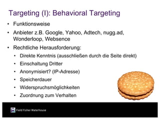 Targeting (I): Behavioral Targeting
• Funktionsweise
• Anbieter z.B. Google, Yahoo, Adtech, nugg.ad,
  Wonderloop, Websence
• Rechtliche Herausforderung:
  • Direkte Kenntnis (ausschließen durch die Seite direkt)
  • Einschaltung Dritter
  • Anonymisiert? (IP-Adresse)
  • Speicherdauer
  • Widerspruchsmöglichkeiten
  • Zuordnung zum Verhalten
 