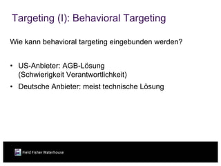 Targeting (I): Behavioral Targeting

Wie kann behavioral targeting eingebunden werden?


• US-Anbieter: AGB-Lösung
  (Schwierigkeit Verantwortlichkeit)
• Deutsche Anbieter: meist technische Lösung
 